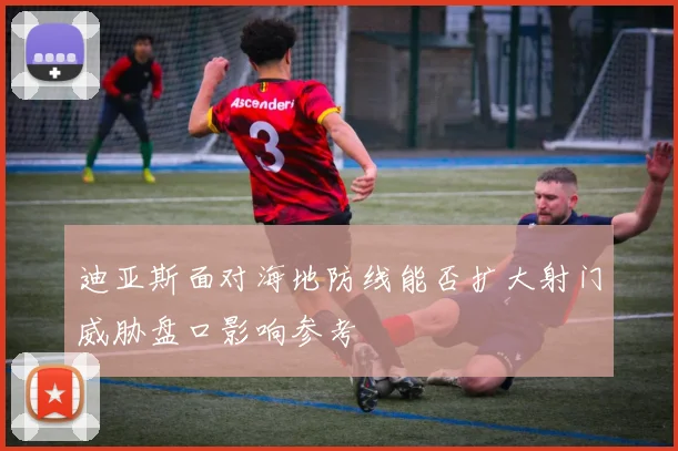 迪亚斯面对海地防线能否扩大射门威胁盘口影响参考