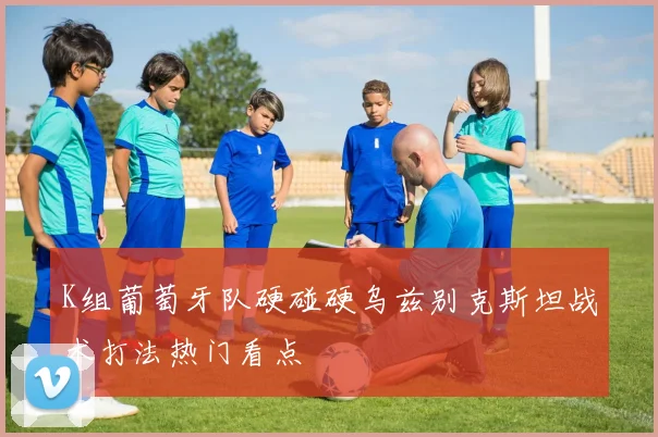 K组葡萄牙队硬碰硬乌兹别克斯坦战术打法热门看点