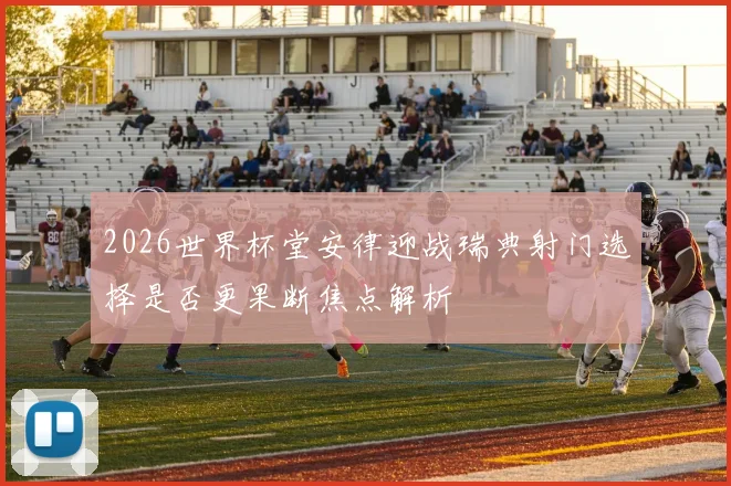 2026世界杯堂安律迎战瑞典射门选择是否更果断焦点解析