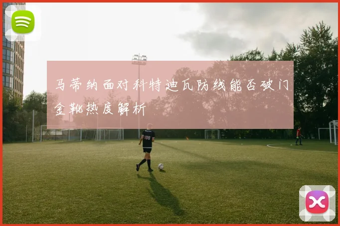 马蒂纳面对科特迪瓦防线能否破门金靴热度解析