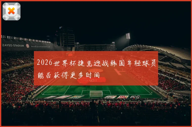 2026世界杯捷克迎战韩国年轻球员能否获得更多时间
