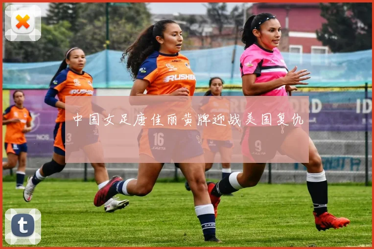 中国女足唐佳丽黄牌迎战美国复仇