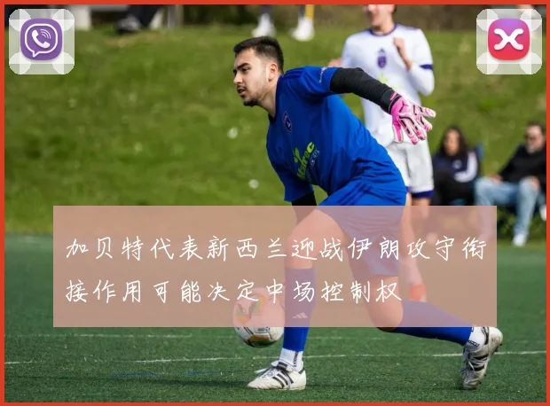 加贝特代表新西兰迎战伊朗攻守衔接作用可能决定中场控制权