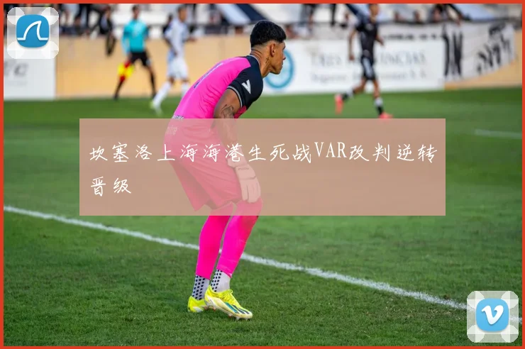 坎塞洛上海海港生死战VAR改判逆转晋级