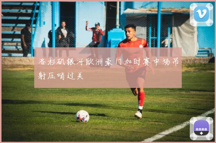 洛杉矶银河欧洲豪门加时赛中场吊射压哨过关