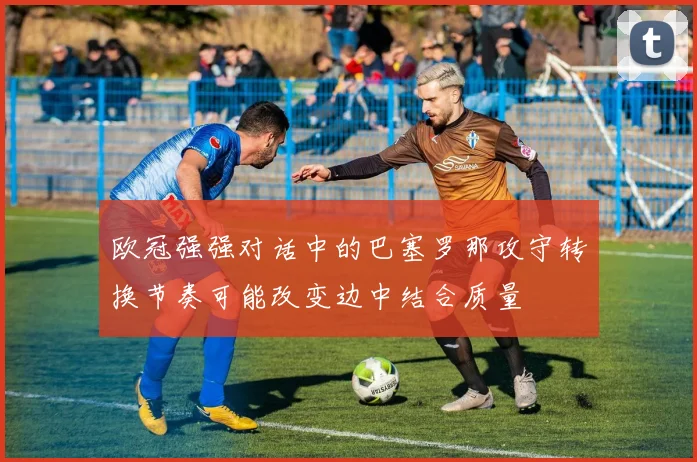 欧冠强强对话中的巴塞罗那攻守转换节奏可能改变边中结合质量