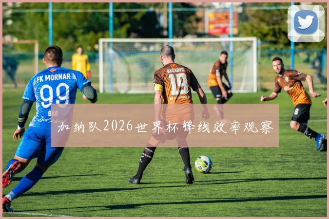加纳队2026世界杯锋线效率观察