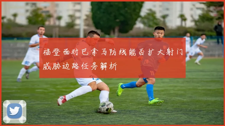 福登面对巴拿马防线能否扩大射门威胁边路任务解析