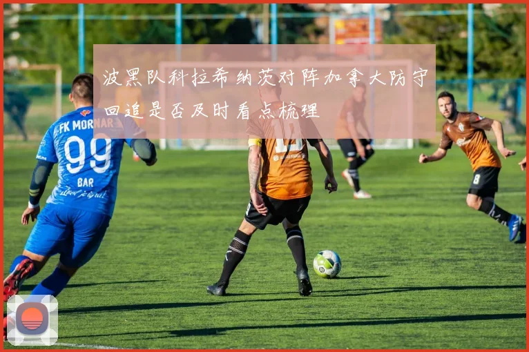 波黑队科拉希纳茨对阵加拿大防守回追是否及时看点梳理