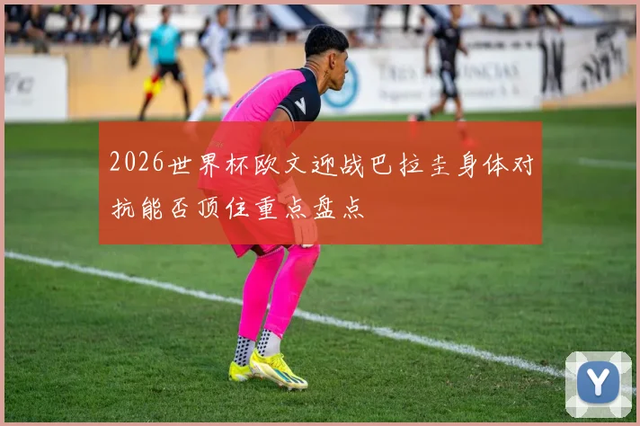 2026世界杯欧文迎战巴拉圭身体对抗能否顶住重点盘点