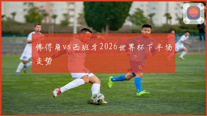 佛得角vs西班牙2026世界杯下半场走势