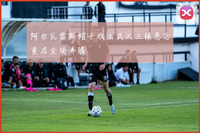阿尔瓦雷斯帽子戏法武汉三镇悬念重启全场沸腾