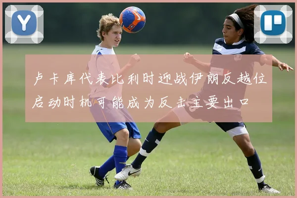 卢卡库代表比利时迎战伊朗反越位启动时机可能成为反击主要出口