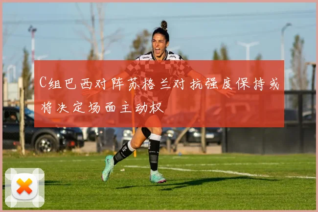C组巴西对阵苏格兰对抗强度保持或将决定场面主动权