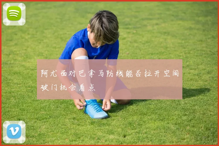 阿尤面对巴拿马防线能否拉开空间破门机会看点
