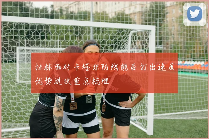 拉林面对卡塔尔防线能否打出速度优势进攻重点梳理