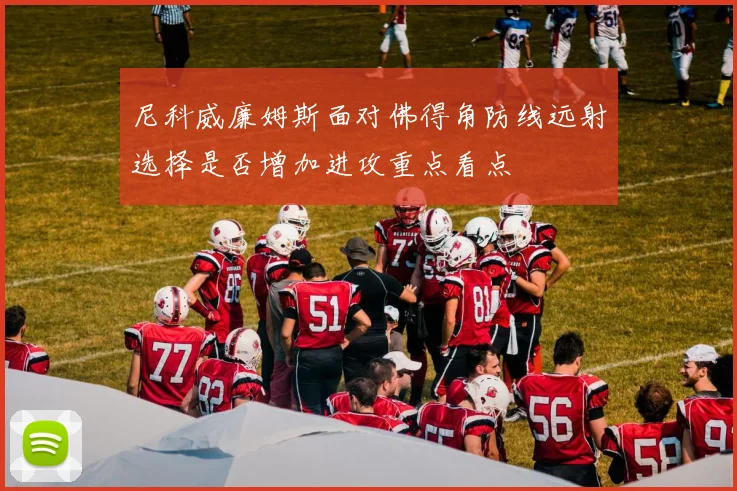 尼科威廉姆斯面对佛得角防线远射选择是否增加进攻重点看点