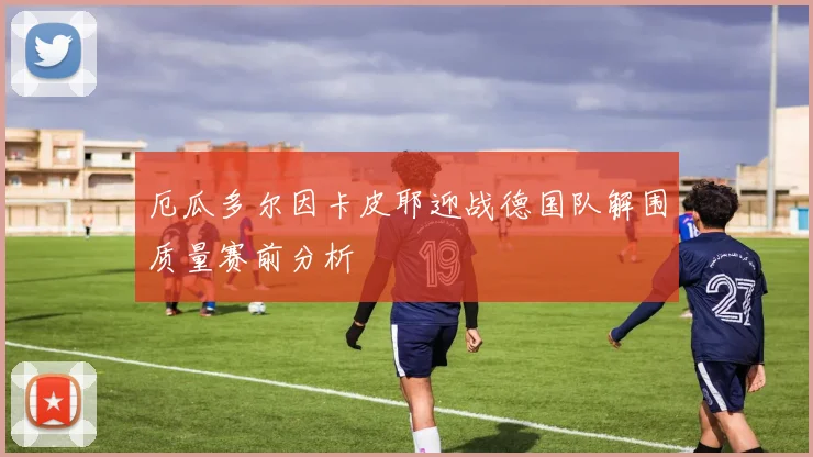 厄瓜多尔因卡皮耶迎战德国队解围质量赛前分析