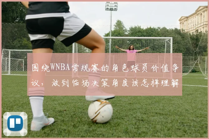 围绕WNBA常规赛的角色球员价值争议，放到临场决策角度该怎样理解
