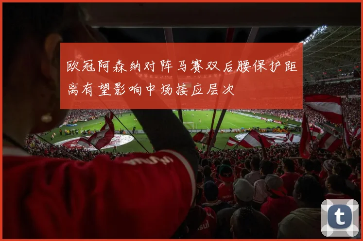 欧冠阿森纳对阵马赛双后腰保护距离有望影响中场接应层次