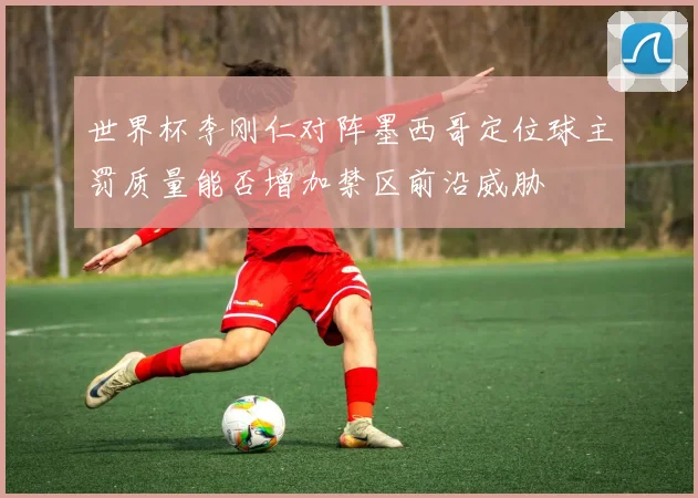 世界杯李刚仁对阵墨西哥定位球主罚质量能否增加禁区前沿威胁