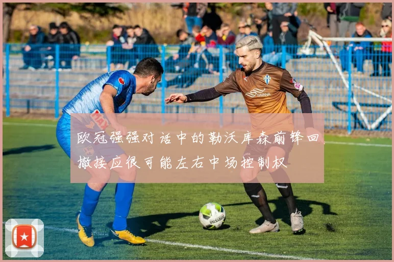 欧冠强强对话中的勒沃库森前锋回撤接应很可能左右中场控制权