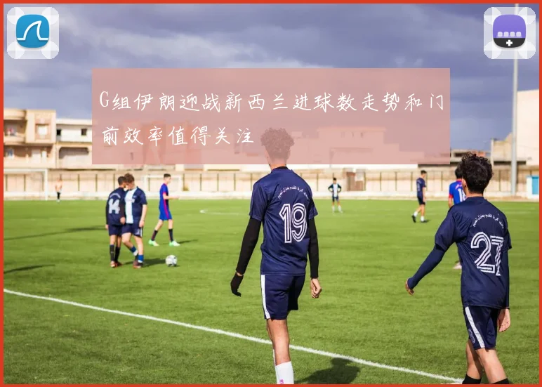 G组伊朗迎战新西兰进球数走势和门前效率值得关注