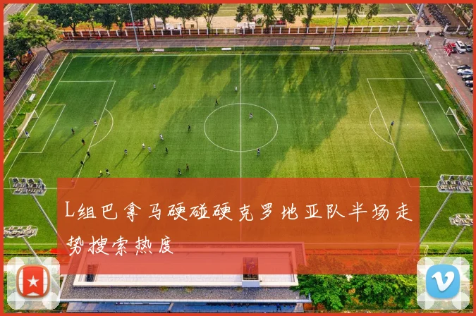 L组巴拿马硬碰硬克罗地亚队半场走势搜索热度