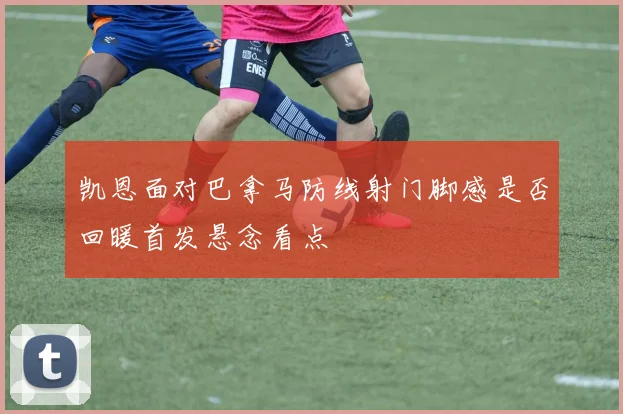 凯恩面对巴拿马防线射门脚感是否回暖首发悬念看点