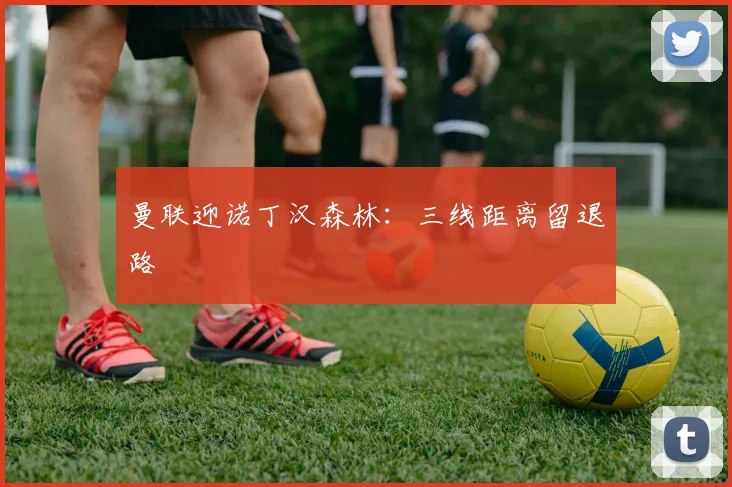 曼联迎诺丁汉森林：三线距离留退路
