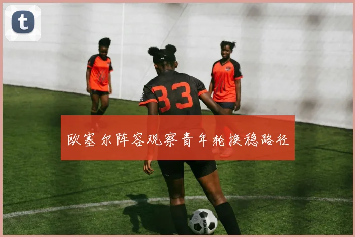 欧塞尔阵容观察青年轮换稳路径